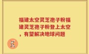福建太空灵芝孢子粉福建灵芝孢子粉登上太空，有望解决地球问题