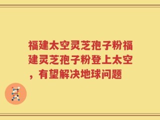 福建太空灵芝孢子粉福建灵芝孢子粉登上太空，有望解决地球问题