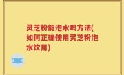 灵芝粉能泡水喝方法(如何正确使用灵芝粉泡水饮用)