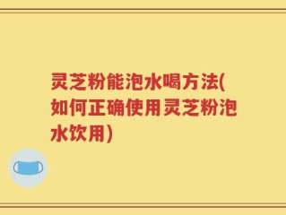 灵芝粉能泡水喝方法(如何正确使用灵芝粉泡水饮用)