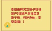 幸福来牌灵芝孢子粉福建产(福建产幸福灵芝孢子粉，呵护身体，享受幸福！)