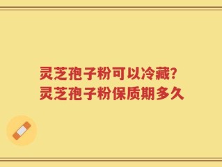 灵芝孢子粉可以冷藏？灵芝孢子粉保质期多久