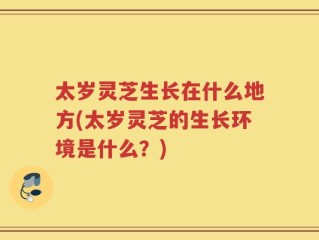 太岁灵芝生长在什么地方(太岁灵芝的生长环境是什么？)