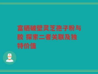 富硒破壁灵芝孢子粉与胶 探索二者关联及独特价值