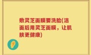 敷灵芝面膜要洗脸(洁面后用灵芝面膜，让肌肤更健康)