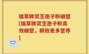 瑞草牌灵芝孢子粉破壁(瑞草牌灵芝孢子粉高效破壁，释放更多营养)