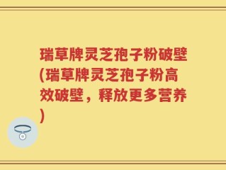 瑞草牌灵芝孢子粉破壁(瑞草牌灵芝孢子粉高效破壁，释放更多营养)