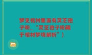 梦见棺材里面有灵芝孢子粉_“灵芝孢子粉藏于棺材梦境解析”)