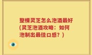 整棵灵芝怎么泡酒最好(灵芝泡酒攻略：如何泡制出最佳口感？)