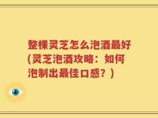 整棵灵芝怎么泡酒最好(灵芝泡酒攻略：如何泡制出最佳口感？)