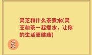 灵芝和什么茶煮水(灵芝和茶一起煮水，让你的生活更健康)