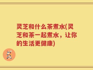 灵芝和什么茶煮水(灵芝和茶一起煮水，让你的生活更健康)