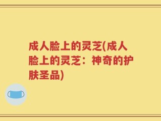 成人脸上的灵芝(成人脸上的灵芝：神奇的护肤圣品)