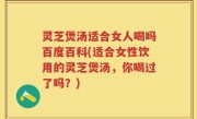 灵芝煲汤适合女人喝吗百度百科(适合女性饮用的灵芝煲汤，你喝过了吗？)