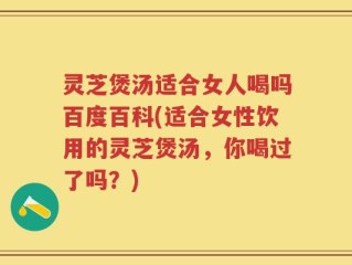 灵芝煲汤适合女人喝吗百度百科(适合女性饮用的灵芝煲汤，你喝过了吗？)
