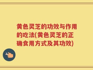 黄色灵芝的功效与作用的吃法(黄色灵芝的正确食用方式及其功效)