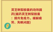 灵芝刺梨胶囊的功效国药(国药灵芝刺梨胶囊：提升免疫力，缓解疲劳、失眠问题)