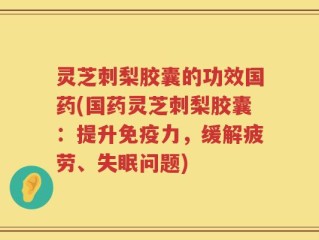 灵芝刺梨胶囊的功效国药(国药灵芝刺梨胶囊：提升免疫力，缓解疲劳、失眠问题)
