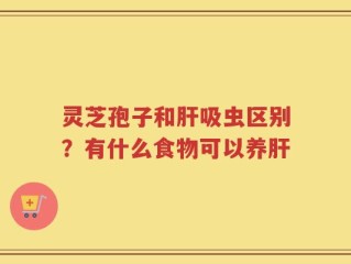 灵芝孢子和肝吸虫区别？有什么食物可以养肝