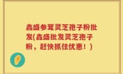 鑫盛参茸灵芝孢子粉批发(鑫盛批发灵芝孢子粉，赶快抓住优惠！)