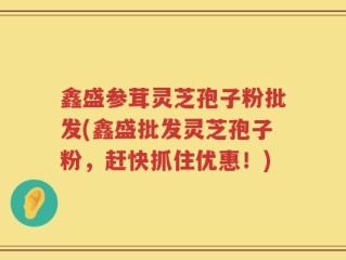 鑫盛参茸灵芝孢子粉批发(鑫盛批发灵芝孢子粉，赶快抓住优惠！)