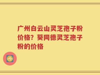 广州白云山灵芝孢子粉价格？葵同德灵芝孢子粉的价格