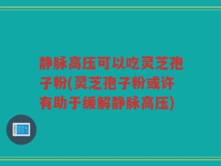 静脉高压可以吃灵芝孢子粉(灵芝孢子粉或许有助于缓解静脉高压)
