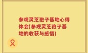 参观灵芝孢子基地心得体会(参观灵芝孢子基地的收获与感悟)