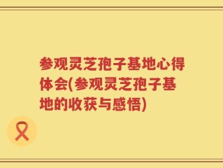 参观灵芝孢子基地心得体会(参观灵芝孢子基地的收获与感悟)