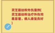 灵芝菌丝粉外伤案例(灵芝菌丝粉治疗外伤效果显著,病人康复良好)