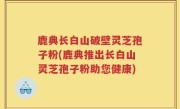 鹿典长白山破壁灵芝孢子粉(鹿典推出长白山灵芝孢子粉助您健康)
