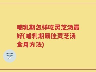 哺乳期怎样吃灵芝汤最好(哺乳期最佳灵芝汤食用方法)