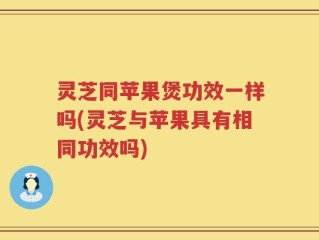 灵芝同苹果煲功效一样吗(灵芝与苹果具有相同功效吗)