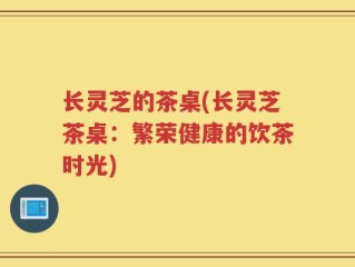 长灵芝的茶桌(长灵芝茶桌：繁荣健康的饮茶时光)