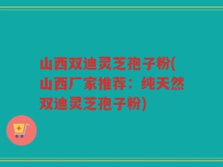 山西双迪灵芝孢子粉(山西厂家推荐：纯天然双迪灵芝孢子粉)