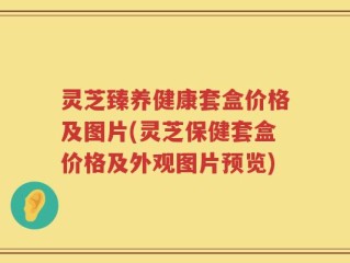 灵芝臻养健康套盒价格及图片(灵芝保健套盒价格及外观图片预览)