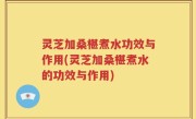 灵芝加桑椹煮水功效与作用(灵芝加桑椹煮水的功效与作用)