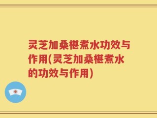 灵芝加桑椹煮水功效与作用(灵芝加桑椹煮水的功效与作用)