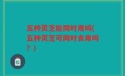 五种灵芝能同时用吗(五种灵芝可同时食用吗？)