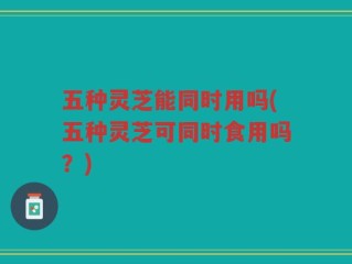 五种灵芝能同时用吗(五种灵芝可同时食用吗？)
