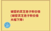 破壁的灵芝孢子粉价格(破壁灵芝孢子粉价格大幅下降！