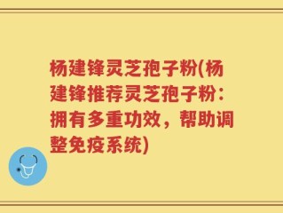 杨建锋灵芝孢子粉(杨建锋推荐灵芝孢子粉：拥有多重功效，帮助调整免疫系统)