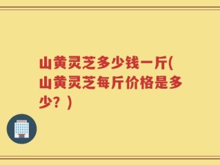 山黄灵芝多少钱一斤(山黄灵芝每斤价格是多少？)