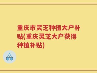 重庆市灵芝种植大户补贴(重庆灵芝大户获得种植补贴)