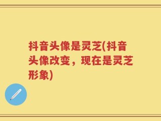抖音头像是灵芝(抖音头像改变，现在是灵芝形象)
