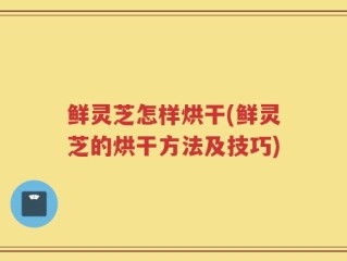 鲜灵芝怎样烘干(鲜灵芝的烘干方法及技巧)