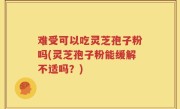 难受可以吃灵芝孢子粉吗(灵芝孢子粉能缓解不适吗？)