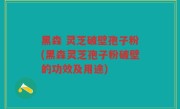 黑森 灵芝破壁孢子粉(黑森灵芝孢子粉破壁的功效及用途)