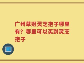 广州草姬灵芝孢子哪里有？哪里可以买到灵芝孢子