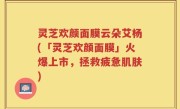 灵芝欢颜面膜云朵艾杨(「灵芝欢颜面膜」火爆上市，拯救疲惫肌肤)